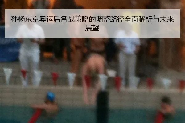 孙杨东京奥运后备战策略的调整路径全面解析与未来展望